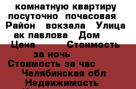 1 комнатную квартиру посуточно. почасовая › Район ­ вокзала › Улица ­ ак павлова › Дом ­ 23 › Цена ­ 800 › Стоимость за ночь ­ 800 › Стоимость за час ­ 200 - Челябинская обл. Недвижимость » Квартиры аренда посуточно   